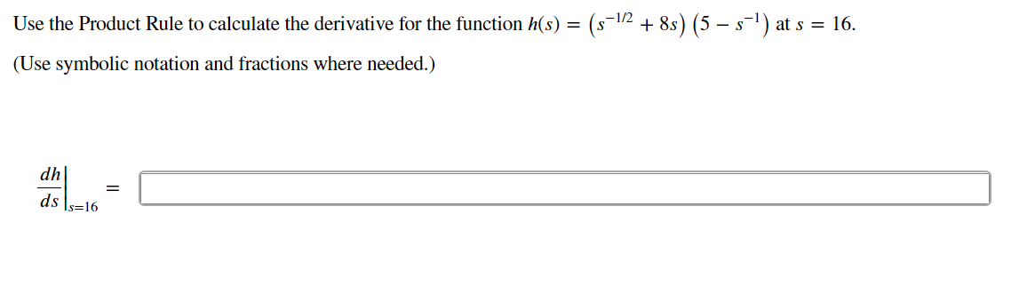 Use the Product Rule to calculate the derivative for the function h(s) = (s-1/2 + 8s) (5 – s-1) at s = 16.
(Use symbolic notation and fractions where needed.)
dh
ds \s=16
