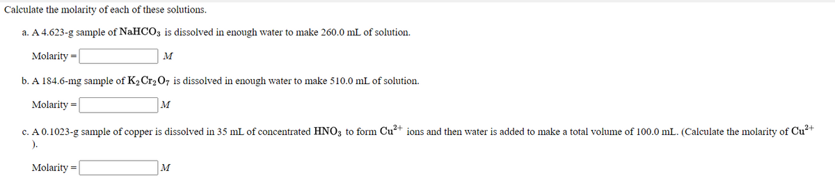Calculate the molarity of each of these solutions.
a. A 4.623-g sample of NaHCO3 is dissolved in enough water to make 260.0 mL of solution.
Molarity =
M
b. A 184.6-mg sample of K2Cr207 is dissolved in enough water to make 510.0 mL of solution.
Molarity =
M
c. A 0.1023-g sample of copper is dissolved in 35 mL of concentrated HNO3 to form Cu²+ ions and then water is added to make a total volume of 100.0 mL. (Calculate the molarity of Cu²+
).
Molarity =
M

