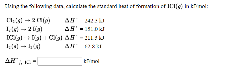 Using the following data, calculate the standard heat of formation of ICI(g) in kJ/mol:
ΔΗ-242.3 k
ΔΗ151.0 k
Cl2 (g) → 2 C1(g)
I2 (g) → 2 I(g)
ICI((g) → I(g) + Cl(g) AH° = 211.3 kJ
I2 (s) → I2 (9)
%3D
ΔΗ' -62.8 kJ
%3D
AH f, ICI =
kJ/mol
