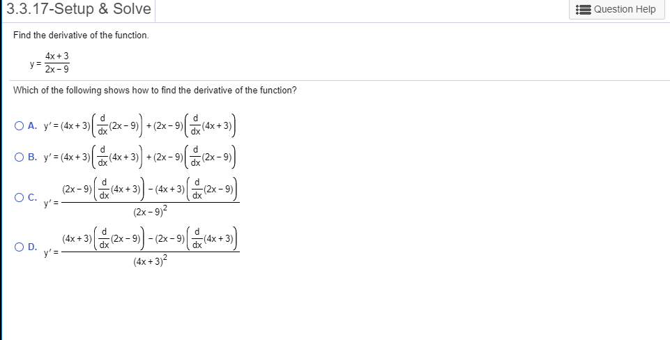 3.3.17-Setup & Solve
Question Help
Find the derivative of the function
4x 3
y= 2x-9
Which of the following shows how to find the derivative of the function?
O A. y' (4x+3)
+(2x-9)
(2x
dx
O B. y(4x +3)
+(2x-9
(4x+
(2x-9
d
- (4x +3(4x 3)
dx
(2x 9
dx
(2x-9)
O C. y'=
(2x-9)2
d
-(2x 9)(2x-9)
(4x+3)
4x
O D.
y'
dx
(4x+3)2
