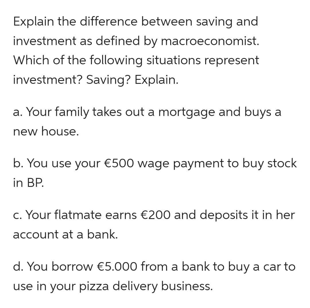 Explain the difference between saving and
investment as defined by macroeconomist.
Which of the following situations represent
investment? Saving? Explain.
a. Your family takes out a mortgage and buys a
new house.
b. You use your €500 wage payment to buy stock
in BP.
c. Your flatmate earns €200 and deposits it in her
account at a bank.
d. You borrow €5.000 from a bank to buy a car to
use in your pizza delivery business.
