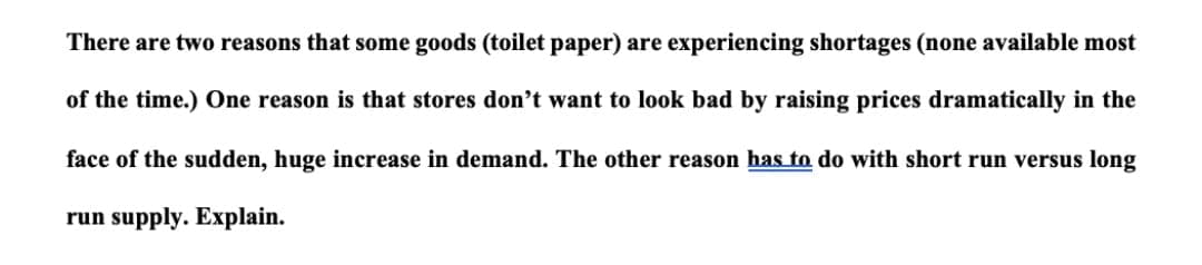 There are two reasons that some goods (toilet paper) are experiencing shortages (none available most
of the time.) One reason is that stores don't want to look bad by raising prices dramatically in the
face of the sudden, huge increase in demand. The other reason has to do with short run versus long
run supply. Explain.