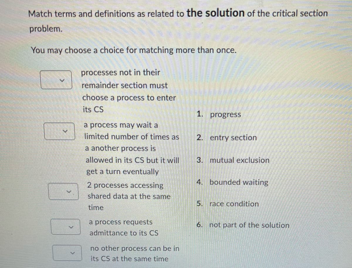 Match terms and definitions as related to the solution of the critical section
problem.
You may choose a choice for matching more than once.
processes not in their
remainder section must
choose a process to enter
its CS
a process may wait a
limited number of times as
a another process is
allowed in its CS but it will
get a turn eventually
2 processes accessing
shared data at the same
time
a process requests
admittance to its CS
no other process can be in
its CS at the same time
1. progress
2. entry section
3. mutual exclusion
4. bounded waiting
5. race condition
6.
not part of the solution