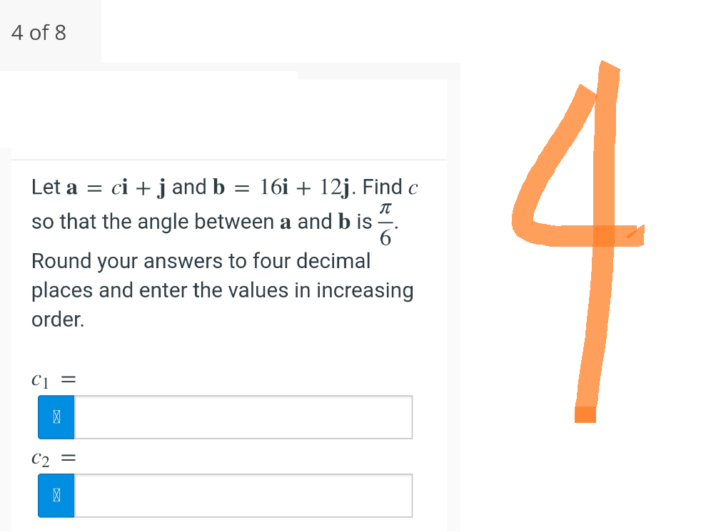 4 of 8
Let a =
ci + j and b = 16i + 12j. Find c
so that the angle between a and b is
П
Round your answers to four decimal
places and enter the values in increasing
order.
C1 =
>
C₂ =
>
-