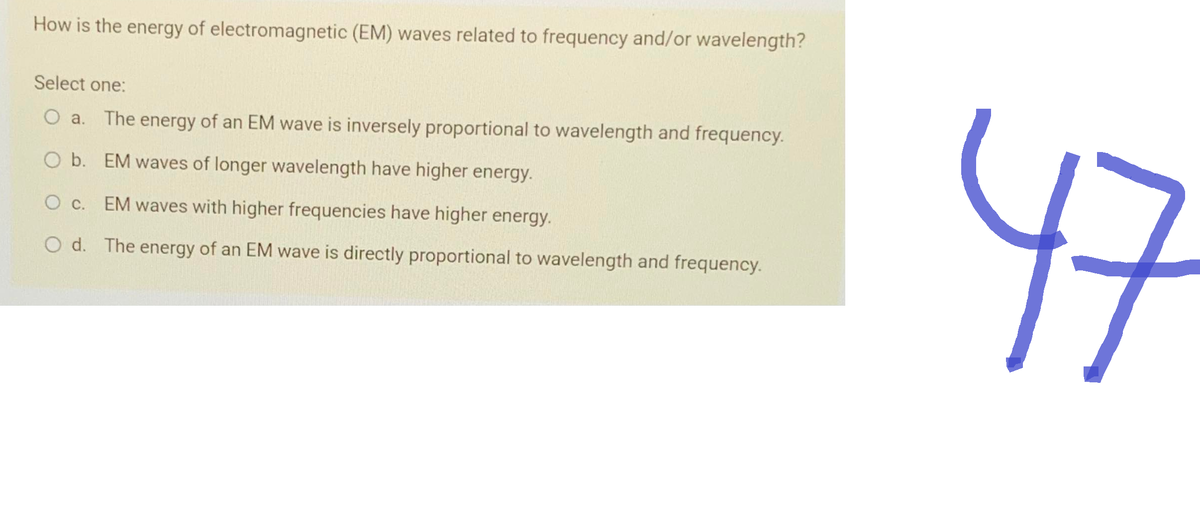How is the energy of electromagnetic (EM) waves related to frequency and/or wavelength?
Select one:
O a. The energy of an EM wave is inversely proportional to wavelength and frequency.
O b. EM waves of longer wavelength have higher energy.
O c. EM waves with higher frequencies have higher energy.
O d. The energy of an EM wave is directly proportional to wavelength and frequency.
47