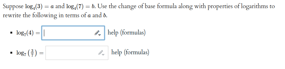 Suppose log, (3) = a and log, (7) = b. Use the change of base formula along with properties of logarithms to
rewrite the following in terms of a and b.
• log,(4) =||
. help (formulas)
• log, () =
help (formulas)
