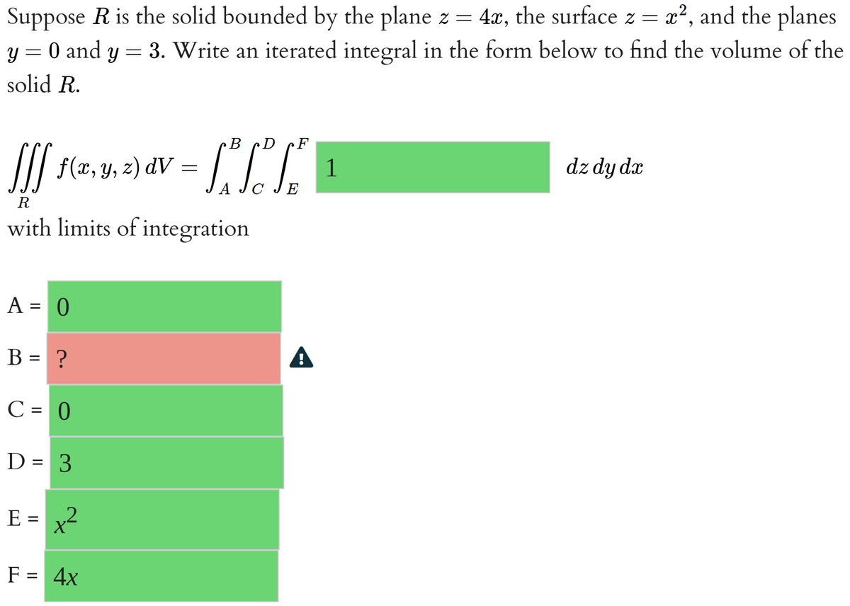 x², and the planes
Suppose R is the solid bounded by the plane z = 4x, the surface z =
y = 0 and y = 3. Write an iterated integral in the form below to find the volume of the
solid R.
fff f(x, y, z) d
R
with limits of integration
A = 0
B = ?
C = 0
D = 3
E = x²
2
B D
dav = [₁²√² TEⓇ
C
F = 4x
1
dz dy dx