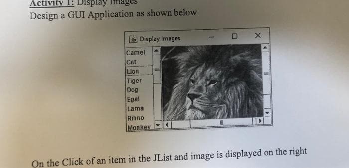 Activity 1: Display lmages
Design a GUI Application as shown below
Display Images
O X
Camel
Cat
Lion
Tiger
Dog
Egal
Lama
Rihno
Monkey
On the Click of an item in the JList and image is displayed on the right
