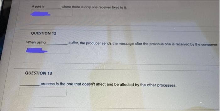 A port is
where there is only one receiver fixed to it.
QUESTION 12
When using
buffer, the producer sends the message after the previous one is received by the consumer.
QUESTION 13
process is the one that doesn't affect and be affected by the other processes.
