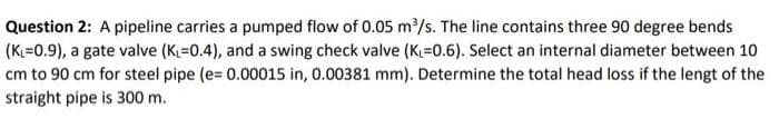 Question 2: A pipeline carries a pumped flow of 0.05 m/s. The line contains three 90 degree bends
(K=0.9), a gate valve (K=0.4), and a swing check valve (K=0.6). Select an internal diameter between 10
cm to 90 cm for steel pipe (e= 0.00015 in, 0.00381 mm). Determine the total head loss if the lengt of the
straight pipe is 300 m.
