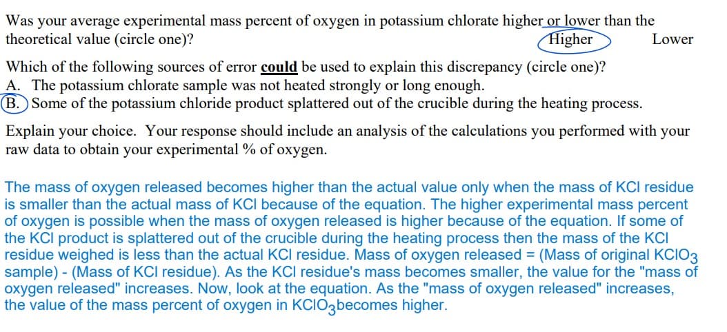 Was your average experimental mass percent of oxygen in potassium chlorate higher or lower than the
theoretical value (circle one)?
Higher
Lower
Which of the following sources of error could be used to explain this discrepancy (circle one)?
A. The potassium chlorate sample was not heated strongly or long enough.
B. Some of the potassium chloride product splattered out of the crucible during the heating process.
Explain your choice. Your response should include an analysis of the calculations you performed with your
raw data to obtain your experimental % of oxygen.
The mass of oxygen released becomes higher than the actual value only when the mass of KCI residue
is smaller than the actual mass of KCI because of the equation. The higher experimental mass percent
of oxygen is possible when the mass of oxygen released is higher because of the equation. If some of
the KCI product is splattered out of the crucible during the heating process then the mass of the KCI
residue weighed is less than the actual KCI residue. Mass of oxygen released = (Mass of original KCIO3
sample) - (Mass of KCI residue). As the KCI residue's mass becomes smaller, the value for the "mass of
oxygen released" increases. Now, look at the equation. As the "mass of oxygen released" increases,
the value of the mass percent of oxygen in KCIO3becomes higher.
