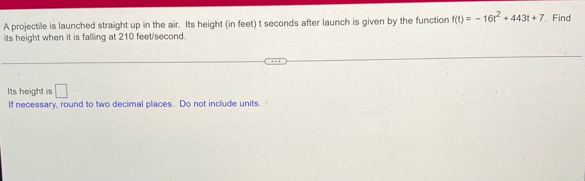 A projectile is launched straight up in the air. Its height (in feet) t seconds after launch is given by the function f(t) = - 16t² + 443t+ 7. Find
its height when it is falling at 210 feet/second.
Its height is
If necessary, round to two decimal places. Do not include units. -