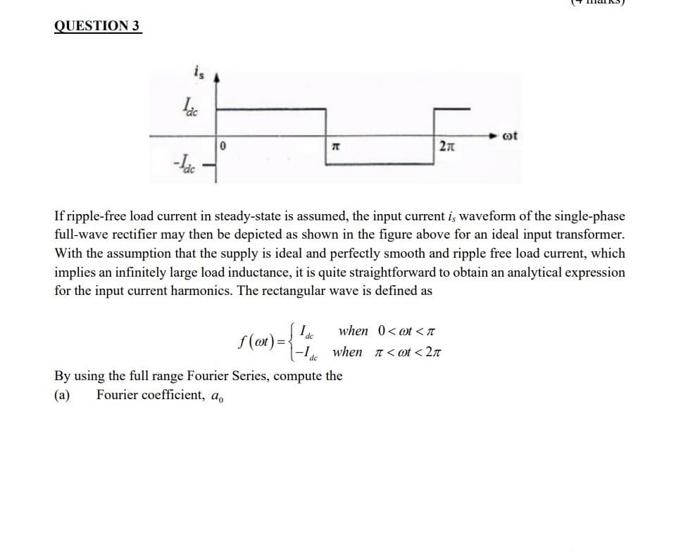 QUESTION 3
is
dc
-Lac
0
f(t) =
Ide
T
If ripple-free load current in steady-state is assumed, the input current is waveform of the single-phase
full-wave rectifier may then be depicted as shown in the figure above for an ideal input transformer.
With the assumption that the supply is ideal and perfectly smooth and ripple free load current, which
implies an infinitely large load inductance, it is quite straightforward to obtain an analytical expression
for the input current harmonics. The rectangular wave is defined as
de
270
when 0< t < π
when_π<wt<2π
By using the full range Fourier Series, compute the
(a) Fourier coefficient, a
oot