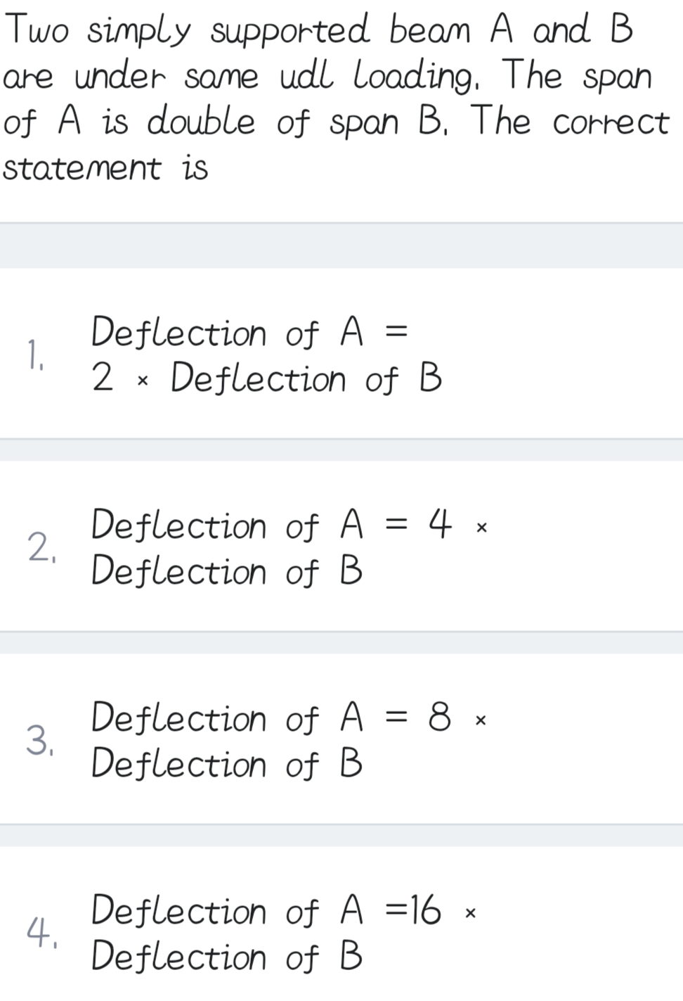 Two simply supported beam A and B
are under same udl Loading. The span
of A is double of span B. The correct
statement is
1.
2₁
3.
4.
Deflection of A =
2x Deflection of B
Deflection of A 4 x
Deflection of B
Deflection of A = 8 x
Deflection of B
Deflection of A =16 ×
Deflection of B