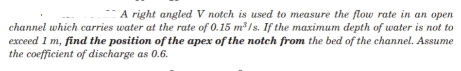 A right angled V notch is used to measure the flow rate in an open
channel which carries water at the rate of 0.15 m³/s. If the maximum depth of water is not to
exceed 1 m, find the position of the apex of the notch from the bed of the channel. Assume
the coefficient of discharge as 0.6.