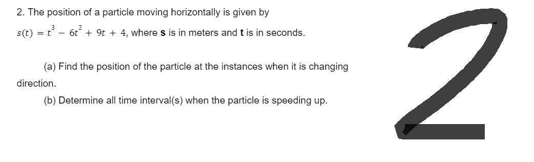 2. The position of a particle moving horizontally is given by
s(t) = t³ − 6t² + 9t + 4, where s is in meters and t is in seconds.
(a) Find the position of the particle at the instances when it is changing
direction.
(b) Determine all time interval(s) when the particle is speeding up.
2