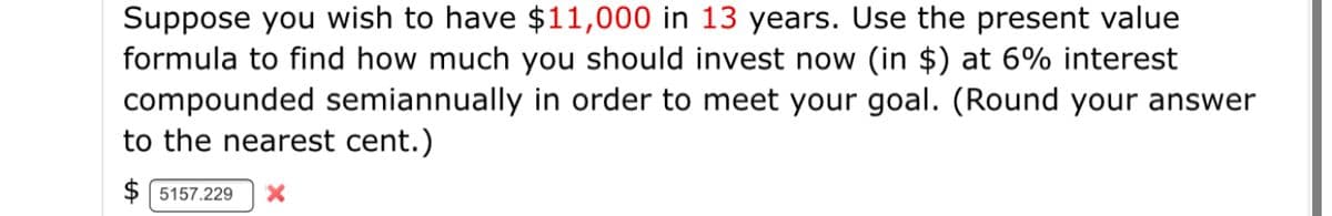 Suppose you wish to have $11,000 in 13 years. Use the present value
formula to find how much you should invest now (in $) at 6% interest
compounded semiannually in order to meet your goal. (Round your answer
to the nearest cent.)
5157.229
