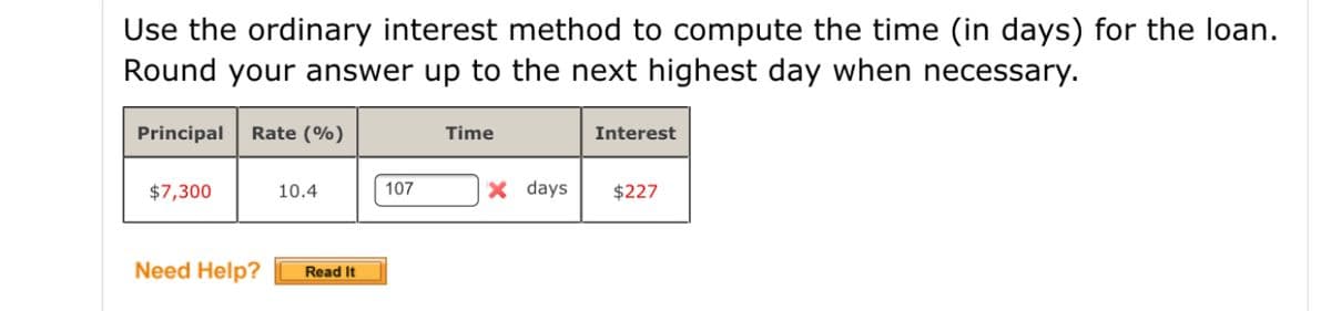 Use the ordinary interest method to compute the time (in days) for the loan.
Round your answer up to the next highest day when necessary.
Principal
Rate (%)
Time
Interest
$7,300
10.4
107
X days
$227
Need Help?
Read It
