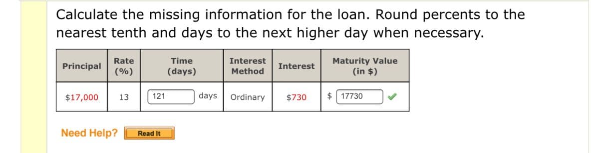 Calculate the missing information for the loan. Round percents to the
nearest tenth and days to the next higher day when necessary.
Time
Maturity Value
(in $)
Rate
Interest
Principal
Interest
(%)
(days)
Method
$17,000
13
121
days
Ordinary
$730
$ 17730
Need Help?
Read It
