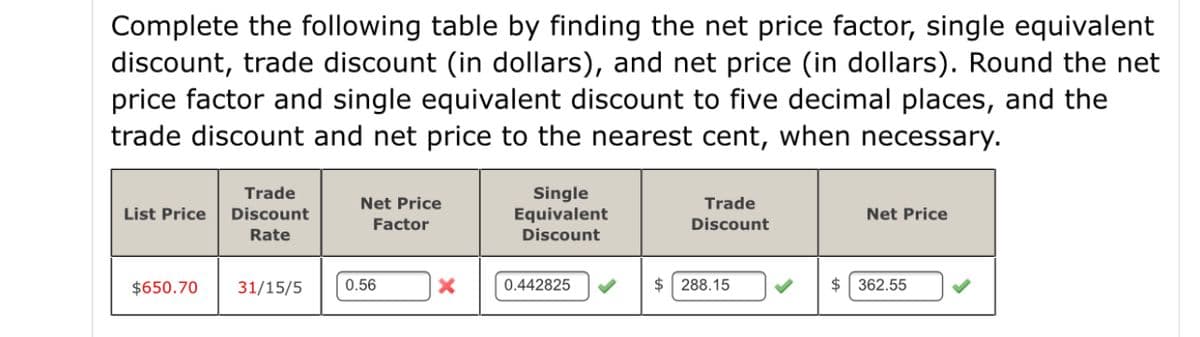 Complete the following table by finding the net price factor, single equivalent
discount, trade discount (in dollars), and net price (in dollars). Round the net
price factor and single equivalent discount to five decimal places, and the
trade discount and net price to the nearest cent, when necessary.
Trade
Single
Equivalent
Discount
Net Price
Trade
List Price
Discount
Net Price
Factor
Discount
Rate
$650.70
31/15/5
0.56
0.442825
$ 288.15
$ 362.55
