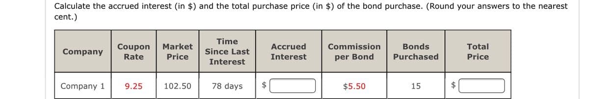 Calculate the accrued interest (in $) and the total purchase price (in $) of the bond purchase. (Round your answers to the nearest
cent.)
Time
Coupon
Market
Accrued
Commission
Bonds
Total
Company
Since Last
Rate
Price
Interest
per Bond
Purchased
Price
Interest
Company 1
9.25
102.50
78 days
2$
$5.50
15
$4
