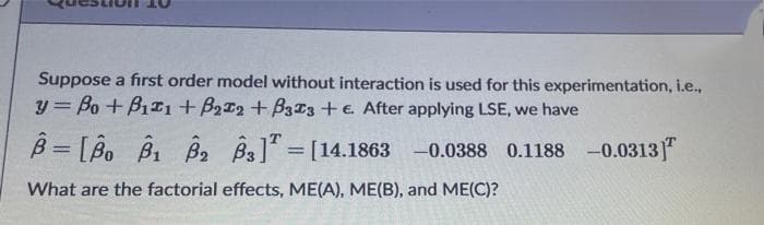 Suppose a first order model without interaction is used for this experimentation, i.e.,
y = Bo + B1I1 + B212 + B3I3 + e. After applying LSE, we have
B = [Bo B1 B2 Bs]" = [14.1863 -0.0388 0.1188 -0.0313"
What are the factorial effects, ME(A), ME(B), and ME(C)?
