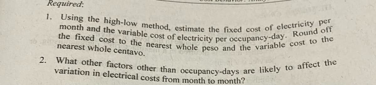 the fixed cost to the nearest whole peso and the variable cost to the
month and the variable cost of electricity per occupancy-day. Round off
1. Using the high-low method, estimate the fixed cost of electricity per
Required:
nearest whole centavo.
What other factors other than occupancy-days
variation in electrical costs from month to month?
2.
are likely to affect the
