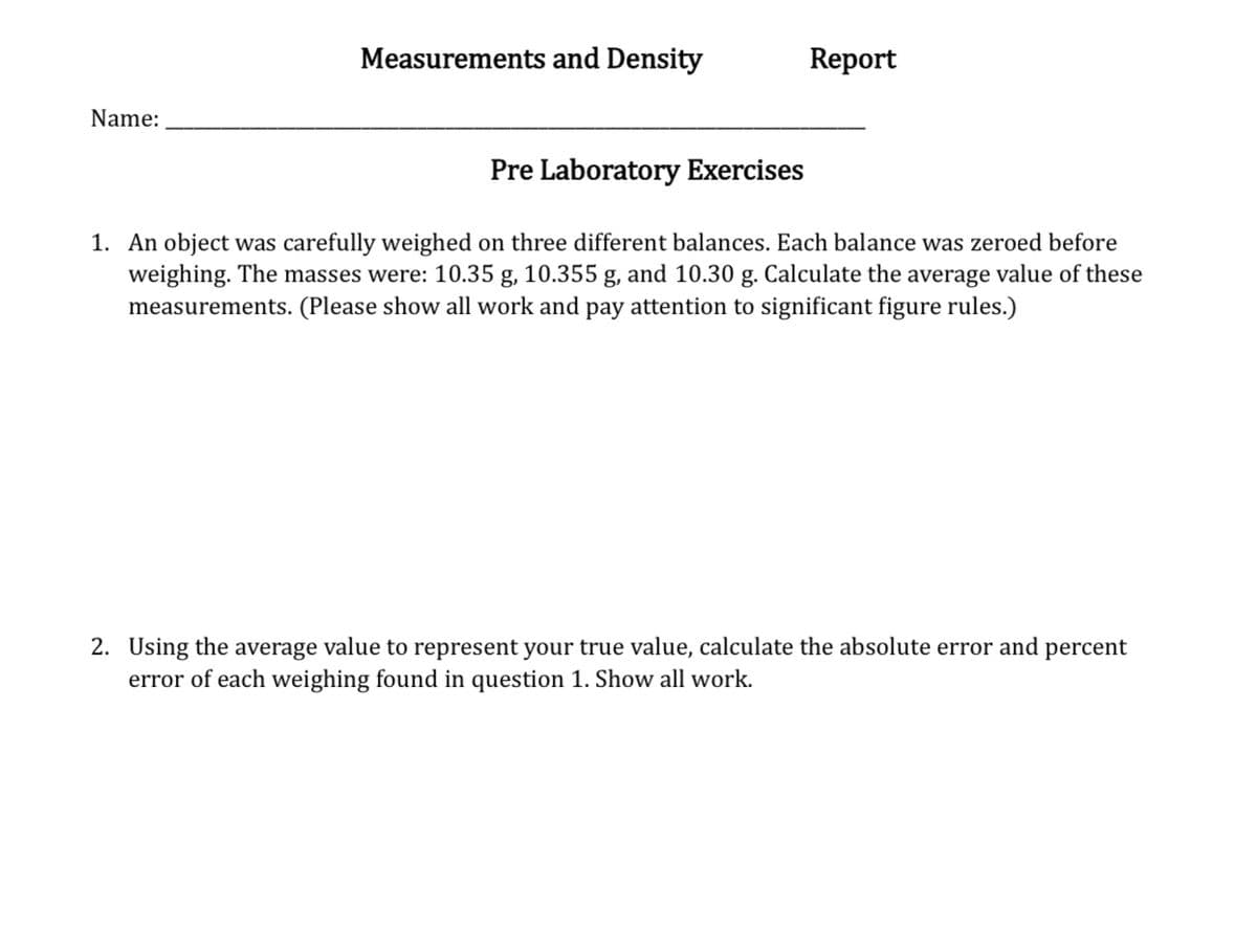 Name:
Measurements and Density
Report
Pre Laboratory Exercises
1. An object was carefully weighed on three different balances. Each balance was zeroed before
weighing. The masses were: 10.35 g, 10.355 g, and 10.30 g. Calculate the average value of these
measurements. (Please show all work and pay attention to significant figure rules.)
2. Using the average value to represent your true value, calculate the absolute error and percent
error of each weighing found in question 1. Show all work.