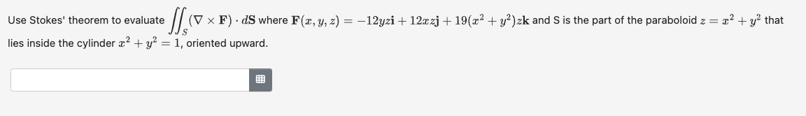 e ſſ (V × F) · dS where F(x, y, z) = −12yzi + 12xzj + 19(x² + y²)zk and S is the part of the paraboloid z = x² + y² that
Use Stokes' theorem to evaluate
lies inside the cylinder x² + y² = 1, oriented upward.