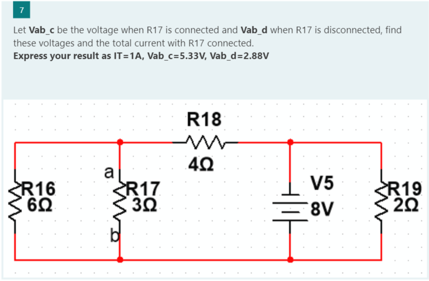 7
Let Vab_c be the voltage when R17 is connected and Vab_d when R17 is disconnected, find
these voltages and the total current with R17 connected.
Express your result as IT=1A, Vab_c=5.33V, Vab_d=2.88V
R16
6.Q
a
R17
3.Q
R18
w
4Ω
V5
8V
R19
202