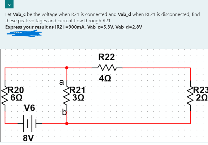 6
Let Vab_c be the voltage when R21 is connected and Vab_d when RL21 is disconnected, find
these peak voltages and current flow through R21.
Express your result as IR21=900mA, Vab_c=5.3V, Vab_d=2.8V
R20
6Q
V6
8V
a
bl
R21
3Ω
R22
m
4Ω
R23
20