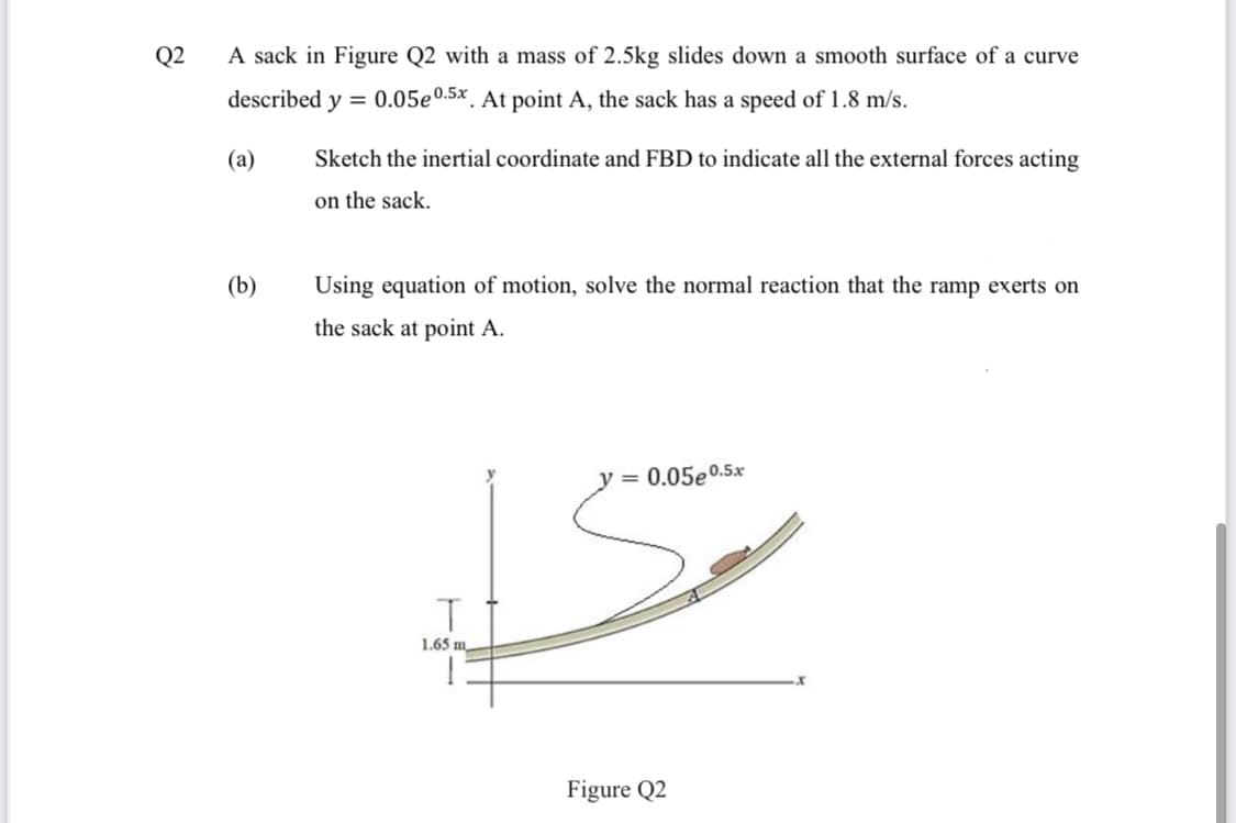 Q2
A sack in Figure Q2 with a mass of 2.5kg slides down a smooth surface of a curve
described y =
0.05e0.5x
*. At point A, the sack has a speed of 1.8 m/s.
(a)
Sketch the inertial coordinate and FBD to indicate all the external forces acting
on the sack.
(b)
Using equation of motion, solve the normal reaction that the ramp exerts on
the sack at point A.
y= 0.05e0.5x
1.65 m
Figure Q2
