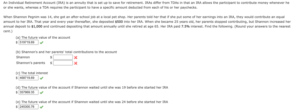 An Individual Retirement Account (IRA) is an annuity that is set up to save for retirement. IRAS differ from TDAS in that an IRA allows the participant to contribute money whenever he
or she wants, whereas a TDA requires the participant to have a specific amount deducted from each of his or her paychecks.
When Shannon Pegnim was 14, she got an after-school job at a local pet shop. Her parents told her that if she put some of her earnings into an IRA, they would contribute an equal
amount to her IRA. That year and every year thereafter, she deposited $500 into her IRA. When she became 25 years old, her parents stopped contributing, but Shannon increased her
annual deposit to $1,000 and continued depositing that amount annually until she retired at age 65. Her IRA paid 7.5% interest. Find the following. (Round your answers to the nearest
cent.)
(a) The future value of the account
$ 519719.69
(b) Shannon's and her parents' total contributions to the account
Shannon
Shannon's parents
(c) The total interest
$ 468719.69
(d) The future value of the account if Shannon waited until she was 19 before she started her IRA
$ 357969.35
(e) The future value of the account if Shannon waited until she was 24 before she started her IRA
$ 245300.76
