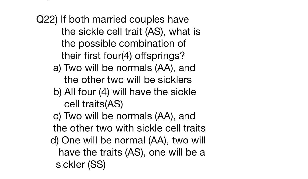 22) If both married couples have
the sickle cell trait (AS), what is
the possible combination of
their first four(4) offsprings?
a) Two will be normals (AA), and
the other two will be sicklers
b) All four (4) will have the sickle
cell traits(AS)
c) Two will be normals (AA), and
the other two with sickle cell traits
d) One will be normal (AA), two will
have the traits (AS), one will be a
sickler (SS)
