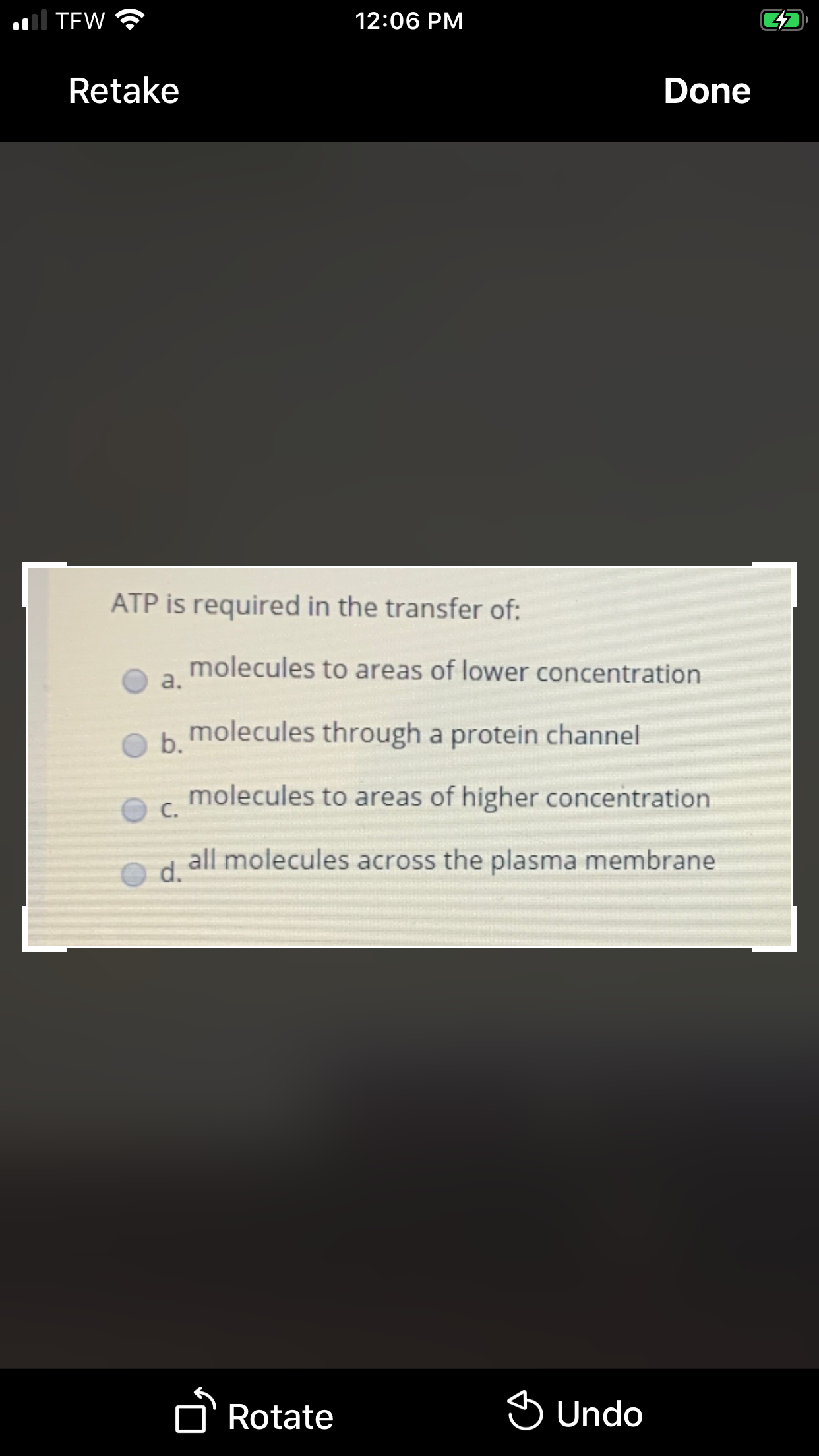 al TEW
12:06 PM
Retake
Done
ATP is required in the transfer of:
molecules to areas of lower concentration
a.
b molecules through a protein channel
molecules to areas of higher concentration
C.
all molecules across the plasma membrane
d.
n Rotate
S Undo
