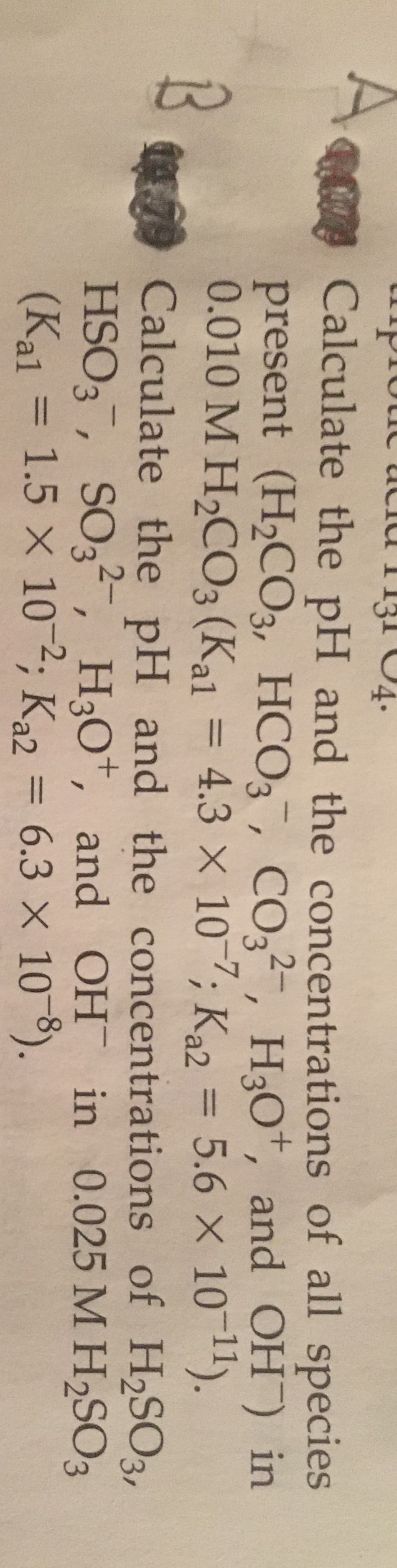 acid
1131
ROCalculate the pH and the concentrations of all species
present (H2C3,
0.010 M H2CO3 (Kal = 4.3 × 107; Ka2
HCO3¯, CO3²-, H3O*, and OH) in
%3D
%3D
79 Calculate the pH and the concentrations of H2SO3,
HSO3, SO3², H3O*, and OH in 0.025 M H2SO3
6.3 × 10 8).
(Kal
1.5 x 10-2; Ka2 =
%3D
%3D
