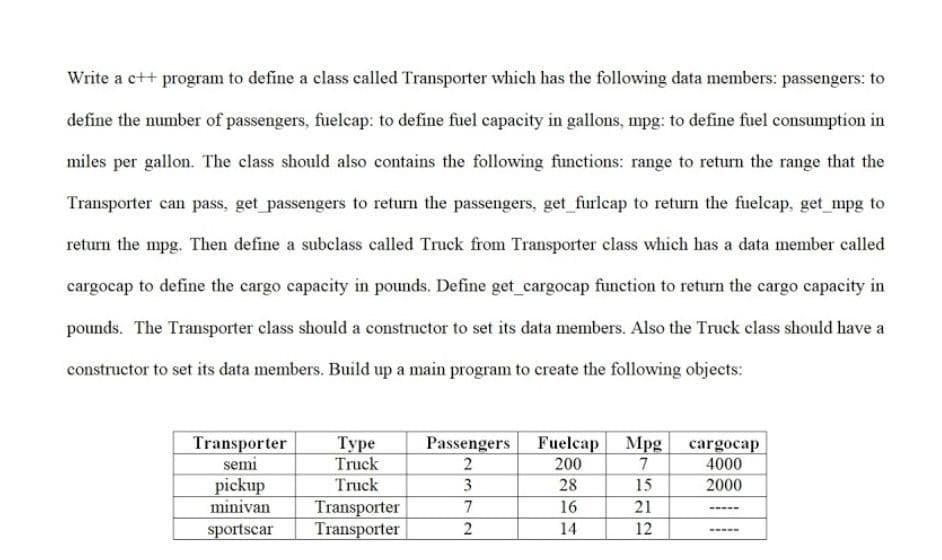 Write a c++ program to define a class called Transporter which has the following data members: passengers: to
define the number of passengers, fuelcap: to define fuel capacity in gallons, mpg: to define fuel consumption in
miles per gallon. The class should also contains the following functions: range to return the range that the
Transporter can pass, get passengers to return the passengers, get furlcap to return the fuelcap, get mpg to
return the mpg. Then define a subclass called Truck from Transporter class which has a data member called
cargocap to define the cargo capacity in pounds. Define get cargocap function to return the cargo capacity in
pounds. The Transporter class should a constructor to set its data members. Also the Truck class should have a
constructor to set its data members. Build up a main program to create the following objects:
A ATTI
Transporter
semi
Туре
Truck
Truck
Fuelcap Mpg
200
7
Passengers
cargocap
4000
2
28
pickup
minivan
sportscar
3
15
2000
Transporter
Transporter
7
16
21
2
14
12
-----
