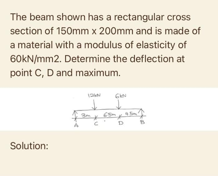 The beam shown has a rectangular cross
section of 150mm x 200mm and is made of
a material with a modulus of elasticity of
60kN/mm2. Determine the deflection at
point C, D and maximum.
Solution:
4
12KN
3m
*
с
6kN
6.5m
D
4.5m
00:
B