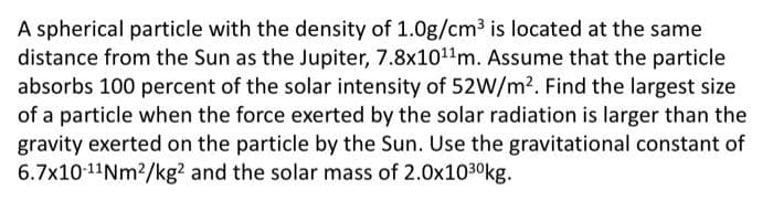 A spherical particle with the density of 1.0g/cm³ is located at the same
distance from the Sun as the Jupiter, 7.8x10¹¹m. Assume that the particle
absorbs 100 percent of the solar intensity of 52W/m². Find the largest size
of a particle when the force exerted by the solar radiation is larger than the
gravity exerted on the particle by the Sun. Use the gravitational constant of
6.7x10-¹1Nm²/kg2 and the solar mass of 2.0x10³0kg.