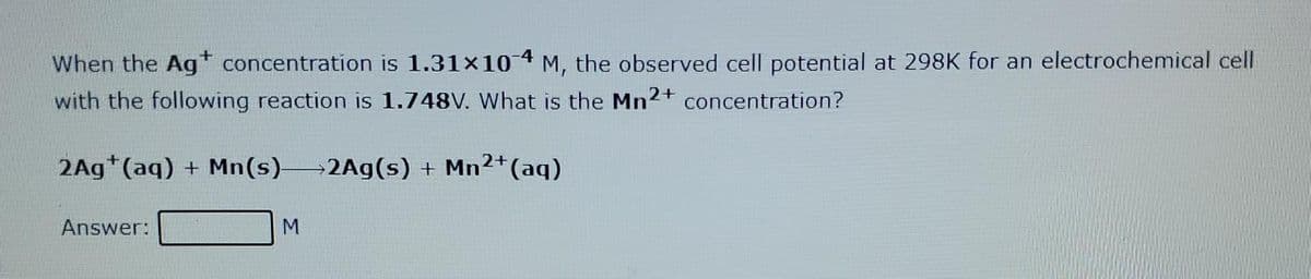 When the Agt concentration is 1.31×10 4 M, the observed cell potential at 298K for an electrochemical cell
with the following reaction is 1.748V. What is the Mn2+ concentration?
2Ag*(aq) + Mn(s)2Ag(s) + Mn2+(aq)
Answer:
