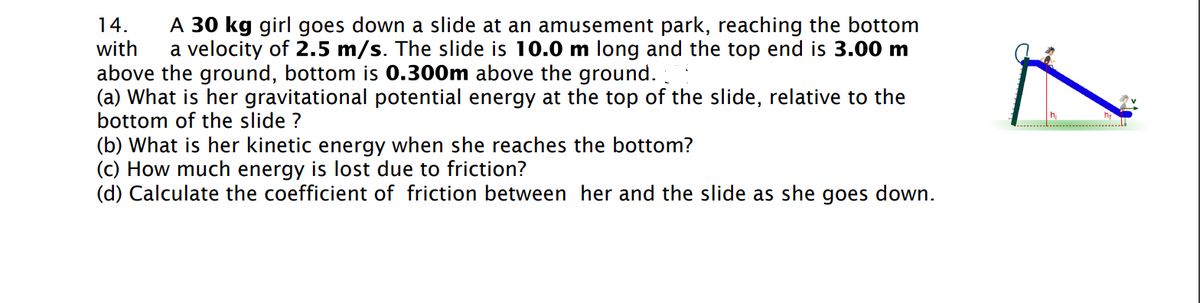 14.
with
A 30 kg girl goes down a slide at an amusement park, reaching the bottom
a velocity of 2.5 m/s. The slide is 10.0 m long and the top end is 3.00 m
above the ground, bottom is 0.300m above the ground.
(a) What is her gravitational potential energy at the top of the slide, relative to the
bottom of the slide ?
(b) What is her kinetic energy when she reaches the bottom?
(c) How much energy is lost due to friction?
(d) Calculate the coefficient of friction between her and the slide as she goes down.