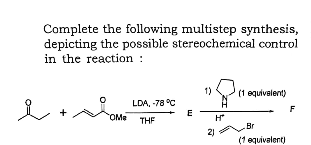 Complete the following multistep synthesis,
depicting the possible stereochemical control
in the reaction :
1)
(1 equivalent)
LDA, -78 °C
F
+
OMe
H*
THE
Br
2)
(1 equivalent)
