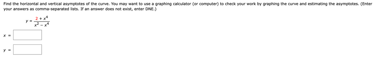 Find the horizontal and vertical asymptotes of the curve. You may want to use a graphing calculator (or computer) to check your work by graphing the curve and estimating the asymptotes. (Enter
your answers as comma-separated lists. If an answer does not exist, enter DNE.)
y =
2+x4
x²
2 - x 4
II
×
y =