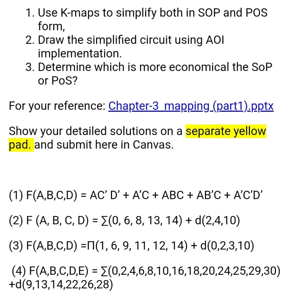 1. Use K-maps to simplify both in SOP and POS
form,
2. Draw the simplified circuit using AOI
implementation.
3. Determine which is more economical the SoP
or PoS?
For your reference: Chapter-3 mapping (part1).pptx
Show your detailed solutions on a separate yellow
pad. and submit here in Canvas.
(1) F(A,B,C,D) = AC' D' + A'C + ABC + AB'C + A'C'D'
%3D
(2) F (A, B, C, D) = E(0, 6, 8, 13, 14) + d(2,4,10)
(3) F(A,B,C,D) =N(1, 6, 9, 11, 12, 14) + d(0,2,3,10)
(4) F(A,B,C,D,E) = E(0,2,4,6,8,10,16,18,20,24,25,29,30)
+d(9,13,14,22,26,28)
