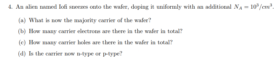 4. An alien named Iofi sneezes onto the wafer, doping it uniformly with an additional NA = 10°/cm³.
(a) What is now the majority carrier of the wafer?
(b) How many carrier electrons are there in the wafer in total?
(c) How many carrier holes are there in the wafer in total?
(d) Is the carrier now n-type or p-type?
