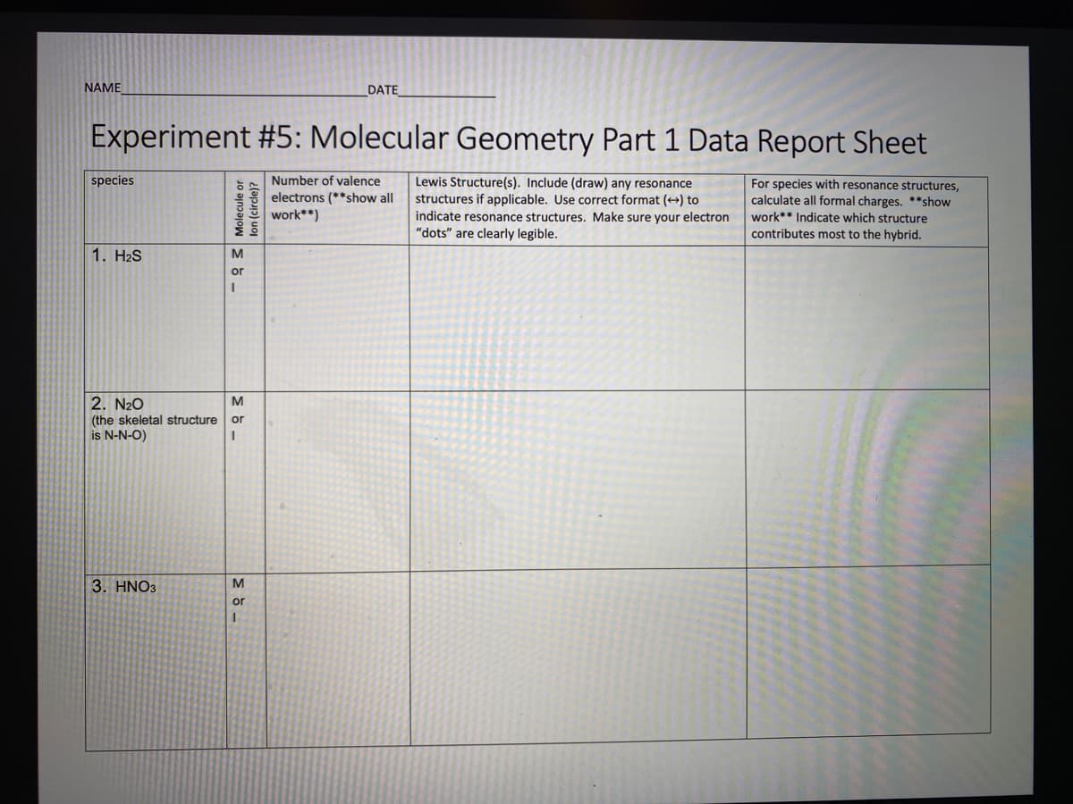 NAME
DATE
Experiment #5: Molecular Geometry Part 1 Data Report Sheet
species
Number of valence
Lewis Structure(s). Include (draw) any resonance
structures if applicable. Use correct format (+) to
indicate resonance structures. Make sure your electron
"dots" are clearly legible.
For species with resonance structures,
electrons (**show all
work**)
calculate all formal charges. **show
work** Indicate which structure
contributes most to the hybrid.
1. H2S
2. N20
(the skeletal structure
or
is N-N-O)
3. HNO3
or
-93 Molecule or
lon (circle)?
