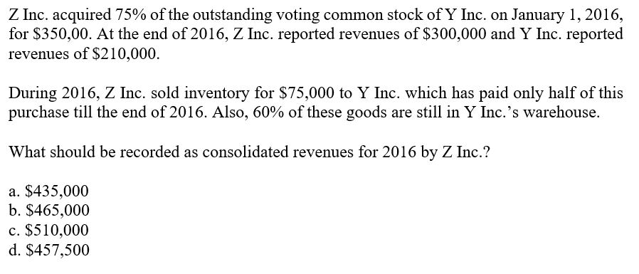 Z Inc. acquired 75% of the outstanding voting common stock of Y Inc. on January 1, 2016,
for $350,00. At the end of 2016, Z Inc. reported revenues of $300,000 and Y Inc. reported
revenues of $210,000.
During 2016, Z Inc. sold inventory for $75,000 to Y Inc. which has paid only half of this
purchase till the end of 2016. Also, 60% of these goods are still in Y Inc.'s warehouse.
What should be recorded as consolidated revenues for 2016 by Z Inc.?
a. $435,000
b. $465,000
c. $510,000
d. $457,500
