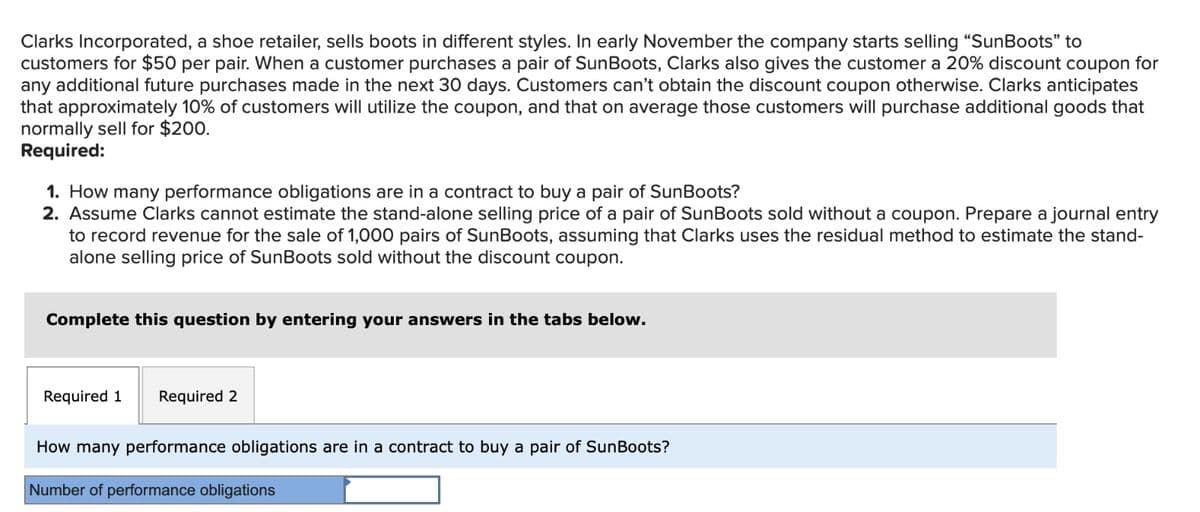 Clarks Incorporated, a shoe retailer, sells boots in different styles. In early November the company starts selling "SunBoots" to
customers for $50 per pair. When a customer purchases a pair of SunBoots, Clarks also gives the customer a 20% discount coupon for
any additional future purchases made in the next 30 days. Customers can't obtain the discount coupon otherwise. Clarks anticipates
that approximately 10% of customers will utilize the coupon, and that on average those customers will purchase additional goods that
normally sell for $200.
Required:
1. How many performance obligations are in a contract to buy a pair of SunBoots?
2. Assume Clarks cannot estimate the stand-alone selling price of a pair of SunBoots sold without a coupon. Prepare a journal entry
to record revenue for the sale of 1,000 pairs of SunBoots, assuming that Clarks uses the residual method to estimate the stand-
alone selling price of SunBoots sold without the discount coupon.
Complete this question by entering your answers in the tabs below.
Required 1 Required 2
How many performance obligations are in a contract to buy a pair of SunBoots?
Number of performance obligations
