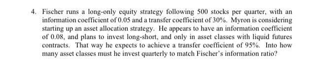 4. Fischer runs a long-only equity strategy following 500 stocks per quarter, with an
information coefficient of 0.05 and a transfer coefficient of 30%. Myron is considering
starting up an asset allocation strategy. He appears to have an information coefficient
of 0.08, and plans to invest long-short, and only in asset classes with liquid futures
contracts. That way he expects to achieve a transfer coefficient of 95%. Into how
many asset classes must he invest quarterly to match Fischer's information ratio?
