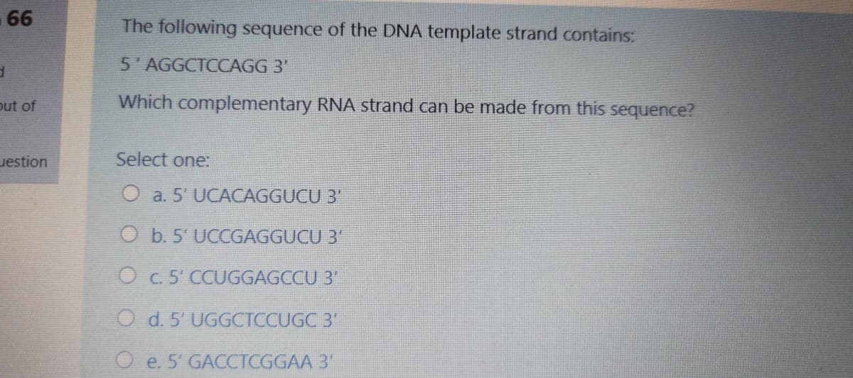 -66
The following sequence of the DNA template strand contains:
5'AGGCTCCAGG 3'
out of
Which complementary RNA strand can be made from this sequence?
uestion
Select one:
O a. 5' UCACAGGUCU 3"
O b. 5' UCCGAGGUCU 3"
O c.5' CCUGGAGCCU 3'
O d. 5' UGGCTCCUGC 3'
e. 5' GACCTCGGAA 3"
